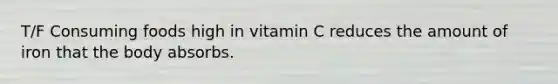 T/F Consuming foods high in vitamin C reduces the amount of iron that the body absorbs.