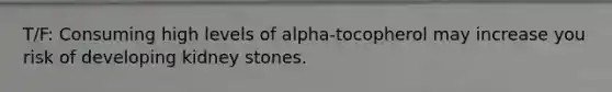 T/F: Consuming high levels of alpha-tocopherol may increase you risk of developing kidney stones.