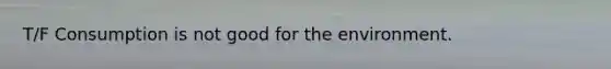 T/F Consumption is not good for the environment.