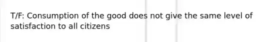 T/F: Consumption of the good does not give the same level of satisfaction to all citizens