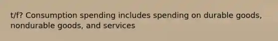 t/f? Consumption spending includes spending on durable goods, nondurable goods, and services