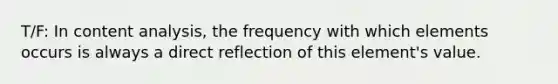 T/F: In content analysis, the frequency with which elements occurs is always a direct reflection of this element's value.