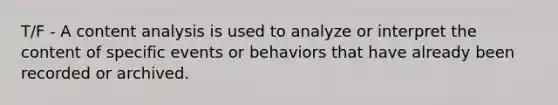 T/F - A content analysis is used to analyze or interpret the content of specific events or behaviors that have already been recorded or archived.