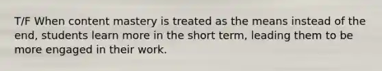 T/F When content mastery is treated as the means instead of the end, students learn more in the short term, leading them to be more engaged in their work.