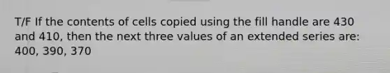 T/F If the contents of cells copied using the fill handle are 430 and 410, then the next three values of an extended series are: 400, 390, 370