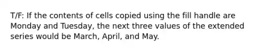 T/F: If the contents of cells copied using the fill handle are Monday and Tuesday, the next three values of the extended series would be March, April, and May.