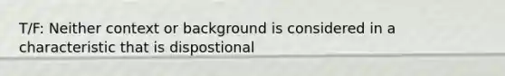 T/F: Neither context or background is considered in a characteristic that is dispostional