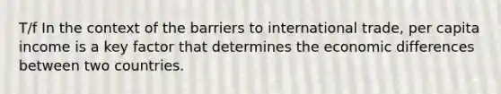 T/f In the context of the barriers to international trade, per capita income is a key factor that determines the economic differences between two countries.