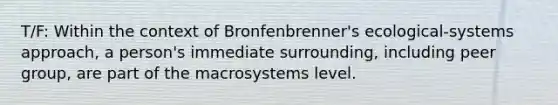 T/F: Within the context of Bronfenbrenner's ecological-systems approach, a person's immediate surrounding, including peer group, are part of the macrosystems level.