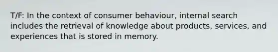 T/F: In the context of consumer behaviour, internal search includes the retrieval of knowledge about products, services, and experiences that is stored in memory.