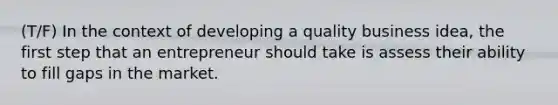 (T/F) In the context of developing a quality business idea, the first step that an entrepreneur should take is assess their ability to fill gaps in the market.