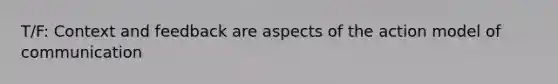 T/F: Context and feedback are aspects of the action model of communication