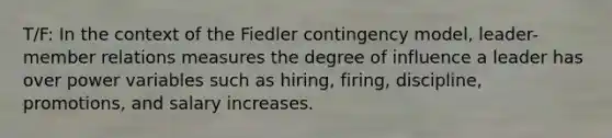 T/F: In the context of the Fiedler contingency model, leader-member relations measures the degree of influence a leader has over power variables such as hiring, firing, discipline, promotions, and salary increases.