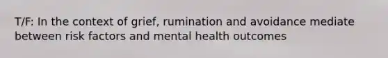 T/F: In the context of grief, rumination and avoidance mediate between risk factors and mental health outcomes