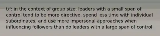 t/f: in the context of group size, leaders with a small span of control tend to be more directive, spend less time with individual subordinates, and use more impersonal approaches when influencing followers than do leaders with a large span of control