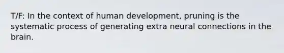 T/F: In the context of human development, pruning is the systematic process of generating extra neural connections in the brain.