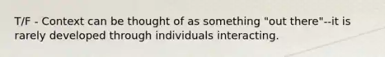 T/F - Context can be thought of as something "out there"--it is rarely developed through individuals interacting.