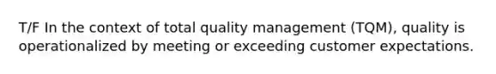 T/F In the context of total quality management (TQM), quality is operationalized by meeting or exceeding customer expectations.