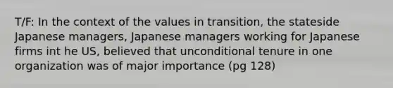 T/F: In the context of the values in transition, the stateside Japanese managers, Japanese managers working for Japanese firms int he US, believed that unconditional tenure in one organization was of major importance (pg 128)