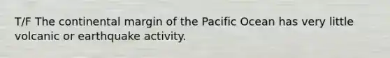 T/F The continental margin of the Pacific Ocean has very little volcanic or earthquake activity.