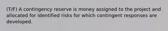 (T/F) A contingency reserve is money assigned to the project and allocated for identified risks for which contingent responses are developed.