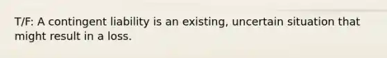 T/F: A contingent liability is an existing, uncertain situation that might result in a loss.