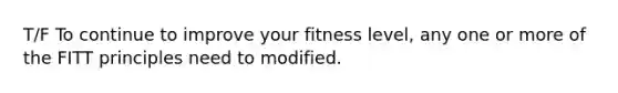 T/F To continue to improve your fitness level, any one or more of the FITT principles need to modified.