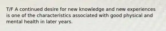 T/F A continued desire for new knowledge and new experiences is one of the characteristics associated with good physical and mental health in later years.