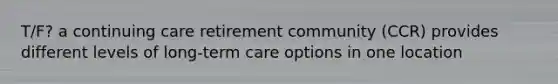 T/F? a continuing care retirement community (CCR) provides different levels of long-term care options in one location