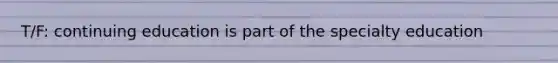 T/F: continuing education is part of the specialty education