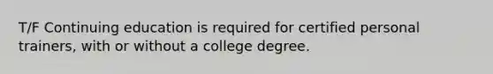 T/F Continuing education is required for certified personal trainers, with or without a college degree.