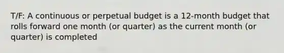 T/F: A continuous or perpetual budget is a 12-month budget that rolls forward one month (or quarter) as the current month (or quarter) is completed