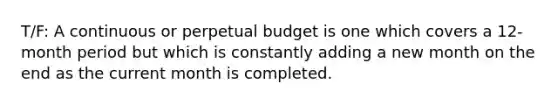 T/F: A continuous or perpetual budget is one which covers a 12-month period but which is constantly adding a new month on the end as the current month is completed.