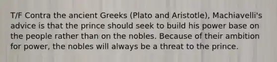 T/F Contra the ancient Greeks (Plato and Aristotle), Machiavelli's advice is that the prince should seek to build his power base on the people rather than on the nobles. Because of their ambition for power, the nobles will always be a threat to the prince.