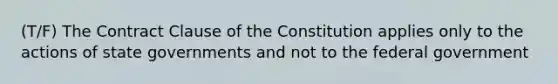 (T/F) The Contract Clause of the Constitution applies only to the actions of state governments and not to the federal government