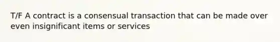 T/F A contract is a consensual transaction that can be made over even insignificant items or services