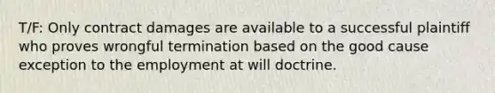 T/F: Only contract damages are available to a successful plaintiff who proves wrongful termination based on the good cause exception to the employment at will doctrine.