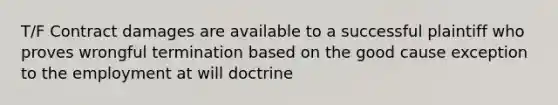 T/F Contract damages are available to a successful plaintiff who proves wrongful termination based on the good cause exception to the employment at will doctrine