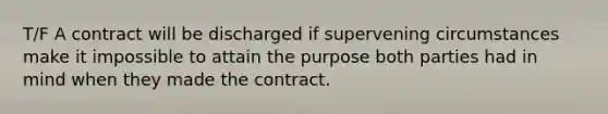 T/F A contract will be discharged if supervening circumstances make it impossible to attain the purpose both parties had in mind when they made the contract.