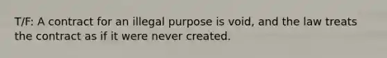 T/F: A contract for an illegal purpose is void, and the law treats the contract as if it were never created.