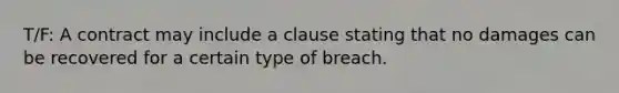 T/F: A contract may include a clause stating that no damages can be recovered for a certain type of breach.