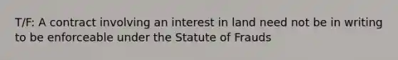 T/F: A contract involving an interest in land need not be in writing to be enforceable under the Statute of Frauds