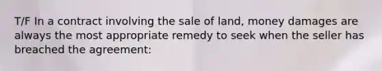 T/F In a contract involving the sale of land, money damages are always the most appropriate remedy to seek when the seller has breached the agreement: