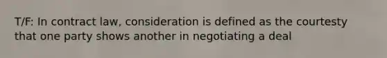 T/F: In contract law, consideration is defined as the courtesty that one party shows another in negotiating a deal