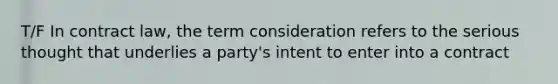 T/F In contract law, the term consideration refers to the serious thought that underlies a party's intent to enter into a contract