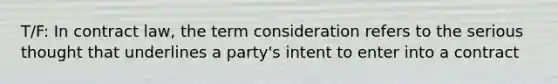 T/F: In contract law, the term consideration refers to the serious thought that underlines a party's intent to enter into a contract