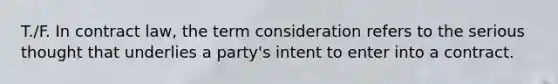 T./F. In contract law, the term consideration refers to the serious thought that underlies a party's intent to enter into a contract.