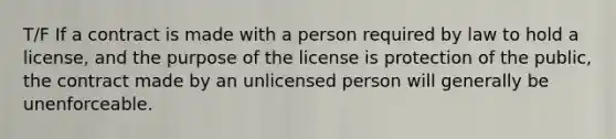 T/F If a contract is made with a person required by law to hold a license, and the purpose of the license is protection of the public, the contract made by an unlicensed person will generally be unenforceable.