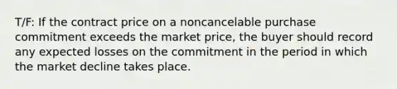 T/F: If the contract price on a noncancelable purchase commitment exceeds the market price, the buyer should record any expected losses on the commitment in the period in which the market decline takes place.