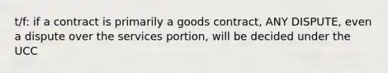 t/f: if a contract is primarily a goods contract, ANY DISPUTE, even a dispute over the services portion, will be decided under the UCC